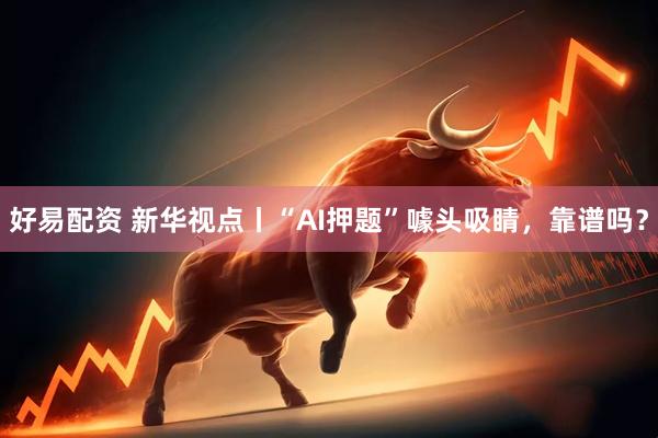 好易配资 新华视点丨“AI押题”噱头吸睛，靠谱吗？