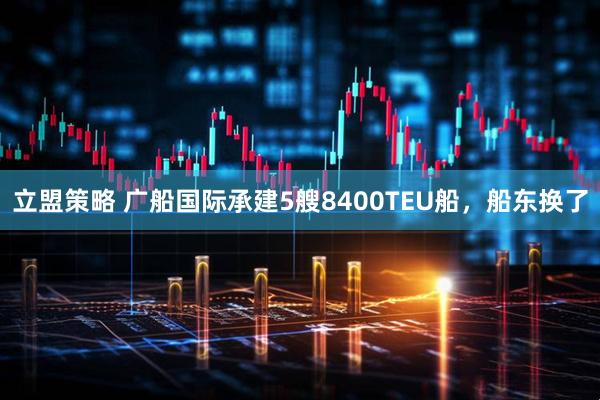 立盟策略 广船国际承建5艘8400TEU船，船东换了