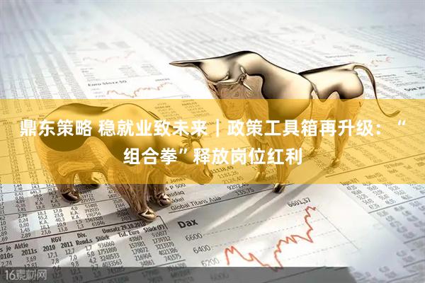 鼎东策略 稳就业致未来｜政策工具箱再升级：“组合拳”释放岗位红利