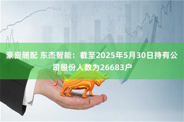 豪资随配 东杰智能：截至2025年5月30日持有公司股份人数为26683户