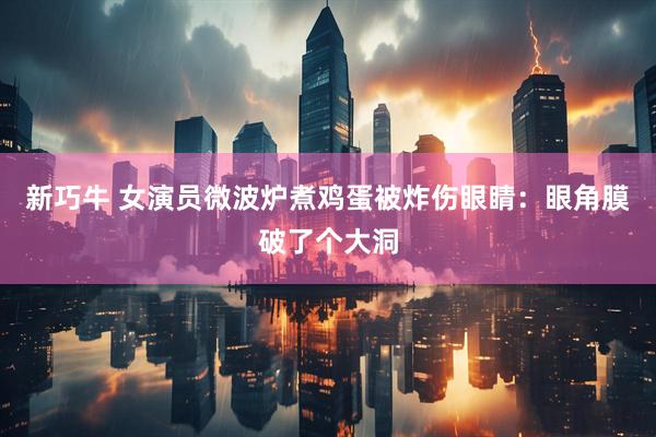 新巧牛 女演员微波炉煮鸡蛋被炸伤眼睛：眼角膜破了个大洞