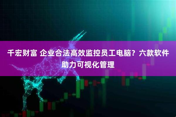 千宏财富 企业合法高效监控员工电脑？六款软件助力可视化管理