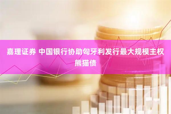 嘉理证券 中国银行协助匈牙利发行最大规模主权熊猫债