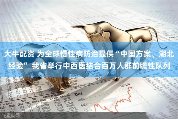 大牛配资 为全球慢性病防治提供“中国方案、湖北经验” 我省举行中西医结合百万人群前瞻性队列