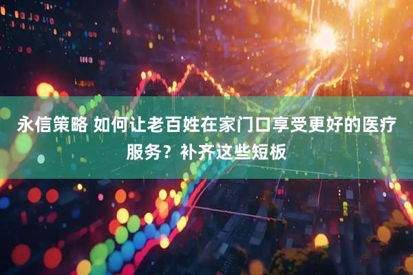 永信策略 如何让老百姓在家门口享受更好的医疗服务？补齐这些短板