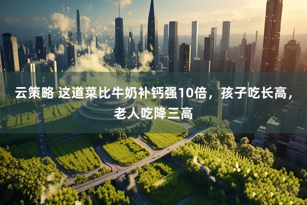 云策略 这道菜比牛奶补钙强10倍，孩子吃长高，老人吃降三高