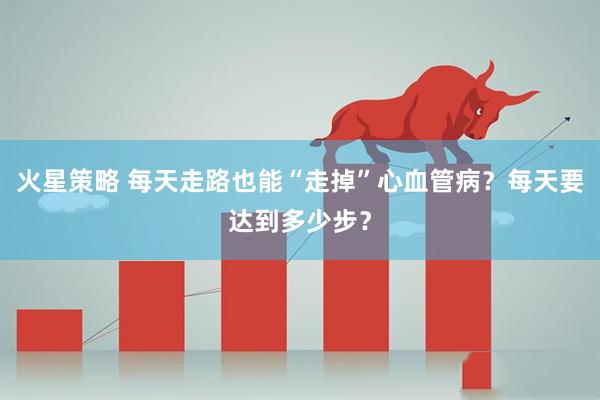 火星策略 每天走路也能“走掉”心血管病？每天要达到多少步？