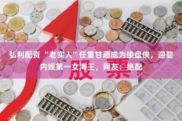 弘利配资 “老实人”任重甘愿成为接盘侠，迎娶内娱第一女海王，网友：绝配