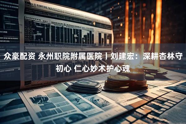 众豪配资 永州职院附属医院丨刘建宏：深耕杏林守初心 仁心妙术护心魂