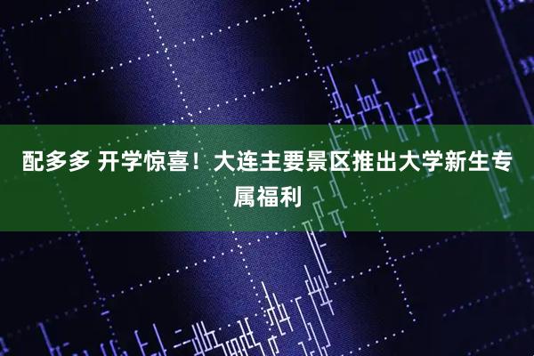 配多多 开学惊喜！大连主要景区推出大学新生专属福利