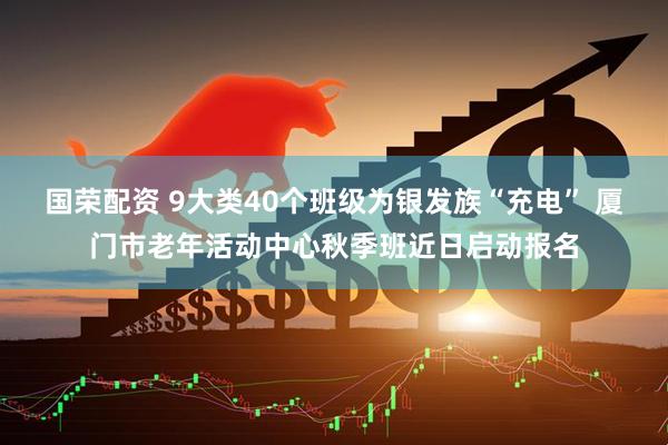 国荣配资 9大类40个班级为银发族“充电” 厦门市老年活动中心秋季班近日启动报名