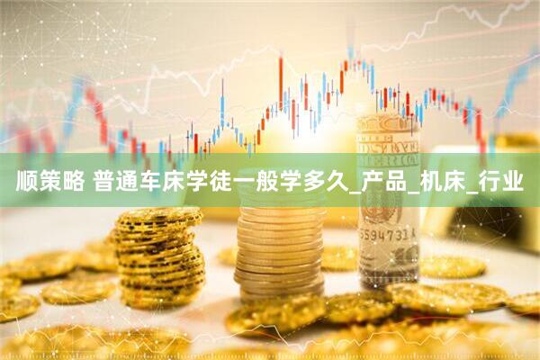 顺策略 普通车床学徒一般学多久_产品_机床_行业