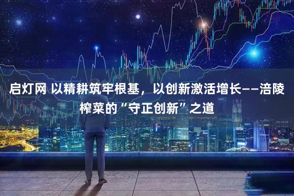 启灯网 以精耕筑牢根基，以创新激活增长——涪陵榨菜的“守正创新”之道