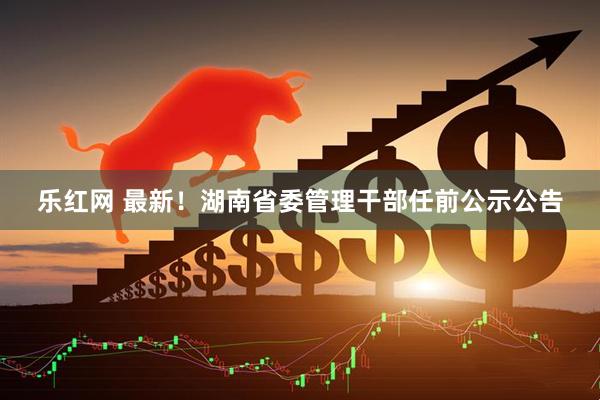 乐红网 最新！湖南省委管理干部任前公示公告