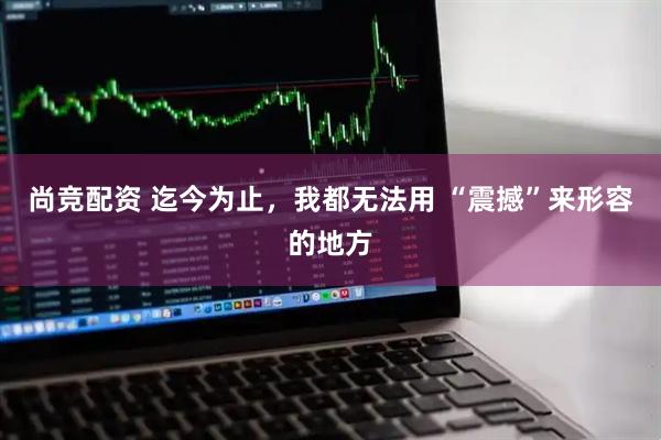 尚竞配资 迄今为止，我都无法用 “震撼”来形容的地方