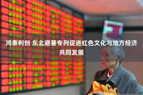 鸿泰利创 东北避暑专列促进红色文化与地方经济共同发展