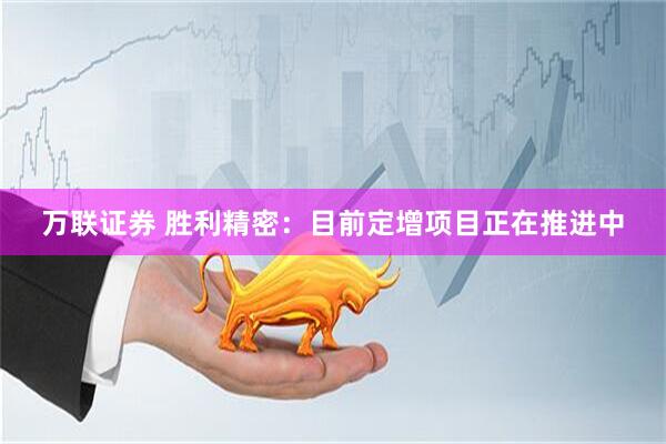 万联证券 胜利精密：目前定增项目正在推进中