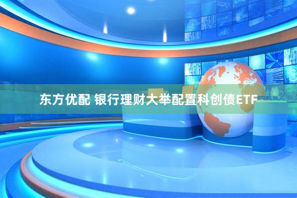 东方优配 银行理财大举配置科创债ETF