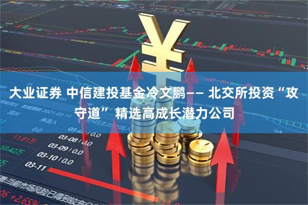 大业证券 中信建投基金冷文鹏—— 北交所投资“攻守道” 精选高成长潜力公司