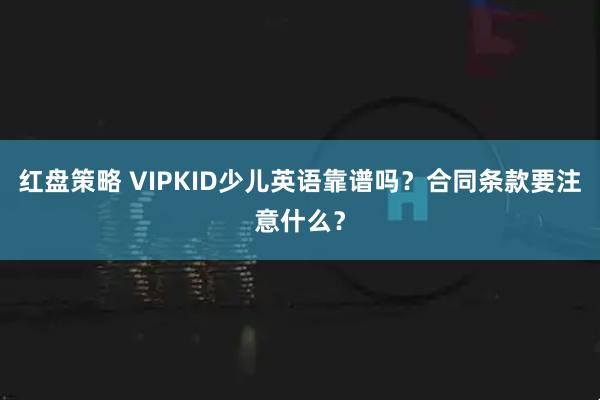 红盘策略 VIPKID少儿英语靠谱吗？合同条款要注意什么？